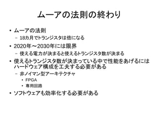 ムーアの法則の終わり
●
ムーアの法則
– 18カ月でトランジスタは倍になる
● 2020年～2030年には限界
– 使える電力が決まると使えるトランジスタ数が決まる
● 使えるトランジスタ数が決まっている中で性能をあげるには
ハードウェア構成を工夫する必要がある
– 非ノイマン型アーキテクチャ
● FPGA
●
専用回路
●
ソフトウェアも効率化する必要がある
 