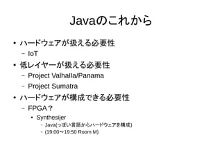 Javaのこれから
●
ハードウェアが扱える必要性
– IoT
● 低レイヤーが扱える必要性
– Project Valhaｌｌa/Panama
– Project Sumatra
● ハードウェアが構成できる必要性
– FPGA？
● Synthesijer
– Java(っぽい言語からハードウェアを構成)
– (19:00～19:50 Room M)
 