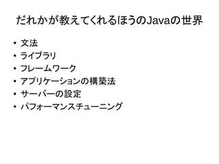 だれかが教えてくれるほうのJavaの世界
● 文法
● ライブラリ
● フレームワーク
● アプリケーションの構築法
●
サーバーの設定
● パフォーマンスチューニング
 