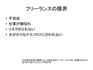 フリーランスの限界
● 不自由
● 仕事が細切れ
● リスクがとれない
● 大がかりなテクノロジにさわれない
※仕事の形態や環境によって変わるので、フリーランスの一般論ではなくて
あくまでもきしだにとっての話です
 