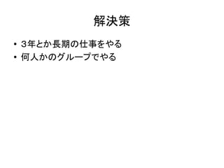解決策
● ３年とか長期の仕事をやる
● 何人かのグループでやる
 