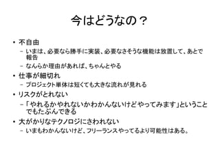 今はどうなの？
●
不自由
– いまは、必要なら勝手に実装、必要なさそうな機能は放置して、あとで
報告
– なんらか理由があれば、ちゃんとやる
●
仕事が細切れ
– プロジェクト単体は短くても大きな流れが見れる
●
リスクがとれない
– 「やれるかやれないかわかんないけどやってみます」ということ
でもたぶんできる
●
大がかりなテクノロジにさわれない
– いまもわかんないけど、フリーランスやってるより可能性はある。
 
