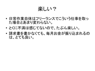 楽しい？
● 日常作業自体はフリーランスでこういう仕事を取っ
た場合とあまり変わらない。
● とくに不満は感じてないので、たぶん楽しい。
● 請求書を書かなくても、毎月お金が振り込まれるの
は、とても良い。
 
