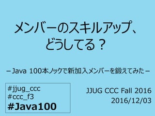 メンバーのスキルアップ、
どうしてる？
－Java 100本ノックで新加入メンバーを鍛えてみた－
JJUG CCC Fall 2016
2016/12/03
#jjug_ccc
#ccc_f3
#Java100
 