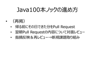 Java100本ノックの進め方
• （再掲）
• 帰る前にその日できた分をPull Request
• 翌朝Pull Requestの内容について対面レビュー
• 指摘反映＆再レビュー→新規課題取り組み
 