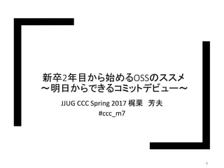 新卒2年目から始めるOSSのススメ
〜明日からできるコミットデビュー〜
JJUG CCC Spring 2017 梶栗 芳夫
#ccc_m7
1
 