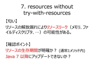 7. resources without
try-with-resources
【匂い】
リソースの解放漏れによりリソースリーク（メモリ、ファ
イルディスクリプタ、…）の可能性がある。
【確認ポイント】
リソースの生存期間が明確か？ (通常1メ...