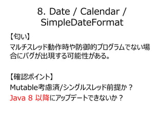 8. Date / Calendar /
SimpleDateFormat
【匂い】
マルチスレッド動作時や防御的プログラムでない場
合にバグが出現する可能性がある。
【確認ポイント】
Mutable考慮済/シングルスレッド前提か？
Java ...