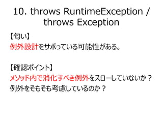 10. throws RuntimeException /
throws Exception
【匂い】
例外設計をサボっている可能性がある。
【確認ポイント】
メソッド内で消化すべき例外をスローしていないか？
例外をそもそも考慮しているのか？
 
