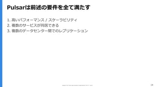 Copyright (C) 2017 Yahoo Japan Corporation. All Rights Reserved. 無断引用・転載禁止 14
Pulsarは前述の要件を全て満たす
1. ⾼いパフォーマンス / スケーラビリティ
2. 複数のサービスが同居できる
3. 複数のデータセンター間でのレプリケーション
 