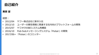 Copyright (C) 2017 Yahoo Japan Corporation. All Rights Reserved. 無断引用・転載禁止 2
⾃⼰紹介
栗原 望
経歴：
▪ 2012/04 ヤフー株式会社に新卒⼊社
▪ 2012/10 ユーザーの属性情報に関連する社内向けプラットフォームの開発
▪ 2015/07 ヤフオクのBEシステム再構築
▪ 2016/10 Pub-Subメッセージングシステム「Pulsar」の開発
▪ 2017/06~ 「Pulsar」のコミッター
 