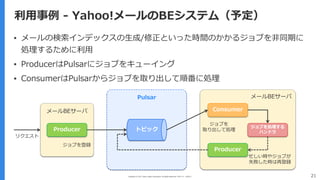 Copyright (C) 2017 Yahoo Japan Corporation. All Rights Reserved. 無断引用・転載禁止 21
利⽤事例 - Yahoo!メールのBEシステム（予定）
▪ メールの検索インデックスの⽣成/修正といった時間のかかるジョブを⾮同期に
処理するために利⽤
▪ ProducerはPulsarにジョブをキューイング
▪ ConsumerはPulsarからジョブを取り出して順番に処理
Producer
Consumer
Producer
トピック
ジョブを処理する
ハンドラ
メールBEサーバ
メールBEサーバ
Pulsar
リクエスト
ジョブを登録
忙しい時やジョブが
失敗した時は再登録
ジョブを
取り出して処理
 