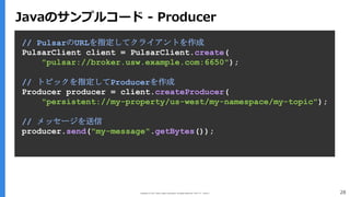 Copyright (C) 2017 Yahoo Japan Corporation. All Rights Reserved. 無断引用・転載禁止 28
// PulsarのURLを指定してクライアントを作成
PulsarClient client = PulsarClient.create(
"pulsar://broker.usw.example.com:6650");
// トピックを指定してProducerを作成
Producer producer = client.createProducer(
"persistent://my-property/us-west/my-namespace/my-topic");
// メッセージを送信
producer.send("my-message".getBytes());
Javaのサンプルコード - Producer
 