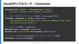 Copyright (C) 2017 Yahoo Japan Corporation. All Rights Reserved. 無断引用・転載禁止 29
PulsarClient client = PulsarClient.create(
"pulsar://broker.usw.example.com:6650");
// トピックとサブスクリプションを指定してConsumerを作成
Consumer consumer = client.subscribe(
"persistent://my-property/us-west/my-namespace/my-topic",
"my-subscription-name");
// メッセージを受信して画面に表示
Message msg = consumer.receive();
System.out.println(new String(msg.getData()));
// メッセージに対するACKを返信（キューからメッセージを削除）
consumer.acknowledge(msg);
Javaのサンプルコード - Consumer
 