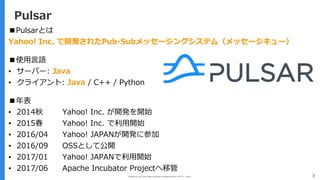 Copyright (C) 2017 Yahoo Japan Corporation. All Rights Reserved. 無断引用・転載禁止 3
Pulsar
■Pulsarとは
Yahoo! Inc. で開発されたPub-Subメッセージングシステム（メッセージキュー）
■使⽤⾔語
▪ サーバー: Java
▪ クライアント: Java / C++ / Python
■年表
▪ 2014秋 Yahoo! Inc. が開発を開始
▪ 2015春 Yahoo! Inc. で利⽤開始
▪ 2016/04 Yahoo! JAPANが開発に参加
▪ 2016/09 OSSとして公開
▪ 2017/01 Yahoo! JAPANで利⽤開始
▪ 2017/06 Apache Incubator Projectへ移管
 