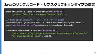 Copyright (C) 2017 Yahoo Japan Corporation. All Rights Reserved. 無断引用・転載禁止 30
PulsarClient client = PulsarClient.create(
"pulsar://broker.usw.example.com:6650");
// Consumerの設定にサブスクリプションタイプを追加
ConsumerConfiguration conf = new ConsumerConfiguration();
conf.setSubscriptionType(SubscriptionType.Shared);
Consumer consumer = client.subscribe(
"persistent://my-property/us-west/my-namespace/my-topic",
"my-subscription-name", conf);
Javaのサンプルコード - サブスクリプションタイプの指定
 