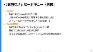 Copyright (C) 2017 Yahoo Japan Corporation. All Rights Reserved. 無断引用・転載禁止 36
代表的なメッセージキュー（再掲）
▪ Kafka
› 2011年にLinkedInから公開
› ⼤量のデータを⾼速に処理する事を⽬指し設計
› ストリームデータの処理によく使⽤される
▪ RabbitMQ
› 2007年にRabbit Technologiesから公開
› 通信プロトコルにAMQPを採⽤
› どちらかと⾔えばパフォーマンスよりも信頼性を重視
 