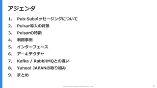 Copyright (C) 2017 Yahoo Japan Corporation. All Rights Reserved. 無断引用・転載禁止
アジェンダ
4
アジェンダ
1. Pub-Subメッセージングについて
2. Pulsar導⼊の背景
3. Pulsarの特徴
4. 利⽤事例
5. インターフェース
6. アーキテクチャ
7. Kafka / RabbitMQとの違い
8. Yahoo! JAPANの取り組み
9. まとめ
 
