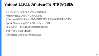 Copyright (C) 2017 Yahoo Japan Corporation. All Rights Reserved. 無断引用・転載禁止 47
Yahoo! JAPANのPulsarに対する取り組み
▪ C++クライアントライブラリのOSS化
▪ Athenz⽤認証プラグインのOSS化
(※Athenzはロールベースの認証認可システムを実現するOSS)
▪ Spark Streamingのカスタムレシーバ作成
▪ ワイルドカードを⽤いた認可機能の追加
▪ ドキュメントの⽇本語化
▪ その他細かいバグ修正や機能追加
 