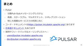 Copyright (C) 2017 Yahoo Japan Corporation. All Rights Reserved. 無断引用・転載禁止
まとめ
49
まとめ
▪ Pulsar
› 分散Pub-Subメッセージングシステム
› ⾼速、スケーラブル、マルチテナント、ジオレプリケーション
› 特に⼤規模なサービスでの利⽤に向く
▪ コード・ドキュメントはhttps://pulsar.incubator.apache.orgにあります
▪ ⽇本語ドキュメント もあります
▪ 質問やフィードバックはメーリングリストへ：
› users@pulsar.incubator.apache.org
› dev@pulsar.incubator.apache.org
 