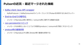 Copyright (C) 2017 Yahoo Japan Corporation. All Rights Reserved. 無断引用・転載禁止 50
Pulsarの近況 - 最近マージされた機能
▪ Kafka client Java API wrapper
› KafkaProducer / KafkaConsumerのインターフェイスでPulsarを利⽤するためのラッパー
▪ End-to-Endでの暗号化
› メッセージをproduce時に暗号化 / consume時に復号する機能を追加
▪ non-persistentなトピック
› メッセージを永続化しないことでより⾼速なproduce / consumeを可能にするトピック
▪ produce時の重複排除
› メッセージをproduceする際にBroker側で重複を排除する
 