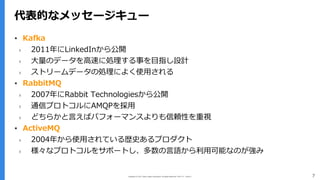 Copyright (C) 2017 Yahoo Japan Corporation. All Rights Reserved. 無断引用・転載禁止 7
代表的なメッセージキュー
▪ Kafka
› 2011年にLinkedInから公開
› ⼤量のデータを⾼速に処理する事を⽬指し設計
› ストリームデータの処理によく使⽤される
▪ RabbitMQ
› 2007年にRabbit Technologiesから公開
› 通信プロトコルにAMQPを採⽤
› どちらかと⾔えばパフォーマンスよりも信頼性を重視
▪ ActiveMQ
› 2004年から使⽤されている歴史あるプロダクト
› 様々なプロトコルをサポートし、多数の⾔語から利⽤可能なのが強み
 