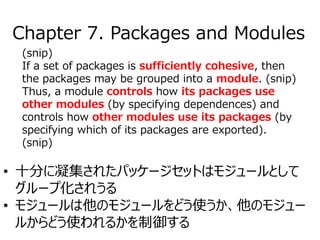 (snip)
If a set of packages is sufficiently cohesive, then
the packages may be grouped into a module. (snip)
Thus, a module controls how its packages use
other modules (by specifying dependences) and
controls how other modules use its packages (by
specifying which of its packages are exported).
(snip)
• 十分に凝集されたパッケージセットはモジュールとして
グループ化されうる
• モジュールは他のモジュールをどう使うか、他のモジュー
ルからどう使われるかを制御する
Chapter 7. Packages and Modules
 