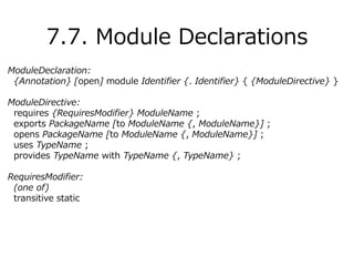 ModuleDeclaration:
{Annotation} [open] module Identifier {. Identifier} { {ModuleDirective} }
ModuleDirective:
requires {RequiresModifier} ModuleName ;
exports PackageName [to ModuleName {, ModuleName}] ;
opens PackageName [to ModuleName {, ModuleName}] ;
uses TypeName ;
provides TypeName with TypeName {, TypeName} ;
RequiresModifier:
(one of)
transitive static
7.7. Module Declarations
 