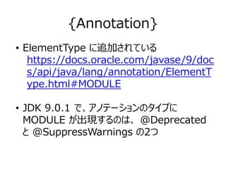 {Annotation}
• ElementType に追加されている
https://docs.oracle.com/javase/9/doc
s/api/java/lang/annotation/ElementT
ype.html#MODULE
• JDK 9.0.1 で、アノテーションのタイプに
MODULE が出現するのは、 @Deprecated
と @SuppressWarnings の2つ
 