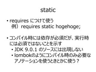 static
• requires につけて使う
例）requires static hogehoge;
• コンパイル時には依存が必須だが、実行時
には必須ではないことを示す
• JDK 9.0.1 のソースには出現しない
• lombokのようにコンパイル時のみ必要な
アノテーションを使うときとかに使う？
 