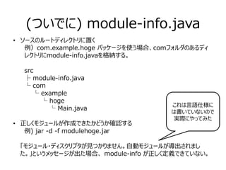 (ついでに) module-info.java
• ソースのルートディレクトリに置く
例）com.example.hoge パッケージを使う場合、comフォルダのあるディ
レクトリにmodule-info.javaを格納する。
src
├ module-info.java
└ com
　　└ example
　　　　└ hoge
　　　　　　└ Main.java
• 正しくモジュールが作成できたかどうか確認する
　例) jar -d -f modulehoge.jar
「モジュール・ディスクリプタが見つかりません。自動モジュールが導出されまし
た。」というメッセージが出た場合、 module-info が正しく定義できていない。
これは言語仕様に
は書いていないので
実際にやってみた
 