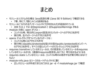 まとめ
• モジュールシステムの仕様は Java言語仕様 (Java SE 9 Edition) で確認できる
• 7章、特に7.7節にメインの説明がある
• モジュールにつけられるアノテーションタイプ(MODULE)が追加されている
• JDK 9.0.1 では @Deprecated と @SuppressWarnings がある
• module の前に open がつくと：
• コンパイル時、明示的にexport宣言されたパッケージへのアクセスを許可
• 実行時、全パッケージへのアクセスを許可
• opens ディレクティブがついているパッケージは：
• コンパイル時にはアクセス不許可
• 実行時にはpublic/protectedな型とその型のpublic/protectedなメンバーへ
のアクセスを許可；すべての型とメンバーへのリフレクションアクセスを許可
• requires transitive しているモジュールは、その宣言をしているモジュールをrequires
しているモジュールからも（直接のrequires宣言をしなくても）呼び出せるようになる
• requires static しているモジュールは、コンパイル時のみ依存するが実行時にはなくて
もよい
• module-info.java はソースのルートディレクトリに置く
• 正しくモジュールが作成できたかどうかは jar -d -f modulehoge.jar で確認
 