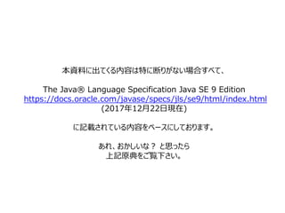 本資料に出てくる内容は特に断りがない場合すべて、
The Java® Language Specification Java SE 9 Edition
https://docs.oracle.com/javase/specs/jls/se9/html/index.html
(2017年12月22日現在)
に記載されている内容をベースにしております。
あれ、おかしいな？ と思ったら
上記原典をご覧下さい。
 