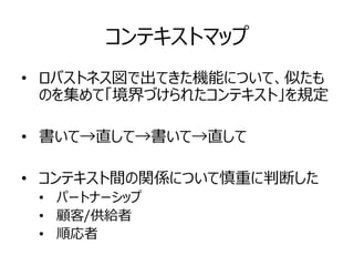 コンテキストマップ
• ロバストネス図で出てきた機能について、似たも
のを集めて「境界づけられたコンテキスト」を規定
• 書いて→直して→書いて→直して
• コンテキスト間の関係について慎重に判断した
• パートナーシップ
• 顧客/供給者
• 順応者
 