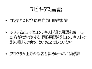 ユビキタス言語
• コンテキストごとに独自の用語を制定
• システムとしてはコンテキスト間で用語を統一し
た方がわかりやすく、同じ用語を別コンテキストで
別の意味で使う、ということはしていない
• プログラム上での命名も決めた→これは好評
 
