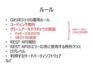 ルール
• Gitリポジトリの運用ルール
• コーディング規約
• クリーンアーキテクチャでの実装
• パッケージの分け方
• リポジトリの実装
• REST API規約
• REST APIのエラー応答に使用する例外クラス
• ログレベル
• 利用するサードパーティソフトウェア
など
次のページから
このあたりを説明
 