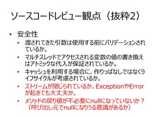 ソースコードレビュー観点（抜粋2）
• 安全性
• 渡されてきた引数は使用する前にバリデーションされ
ているか。
• マルチスレッドでアクセスされる変数の値の書き換え
はアトミックな代入が保証されているか。
• キャッシュを利用する場合に、作りっぱなしではなくラ
イフサイクルが考慮されているか。
• ストリームが閉じられているか。ExceptionやError
が起きても大丈夫か。
• メソッドの戻り値が不必要にnullになっていないか？
（呼び出し元でnullになりうる意識があるか）
 