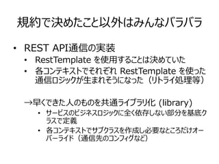 規約で決めたこと以外はみんなバラバラ
• REST API通信の実装
• RestTemplate を使用することは決めていた
• 各コンテキストでそれぞれ RestTemplate を使った
通信ロジックが生まれそうになった（リトライ処理等）
→早くできた人のものを共通ライブラリ化 (library)
• サービスのビジネスロジックに全く依存しない部分を基底ク
ラスで定義
• 各コンテキストでサブクラスを作成し必要なところだけオー
バーライド（通信先のコンフィグなど）
 