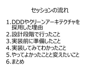 セッションの流れ
1.DDDやクリーンアーキテクチャを
採用した理由
2.設計段階で行ったこと
3.実装前に準備したこと
4.実装してみてわかったこと
5.やってよかったことと変えたいこと
6.まとめ
 