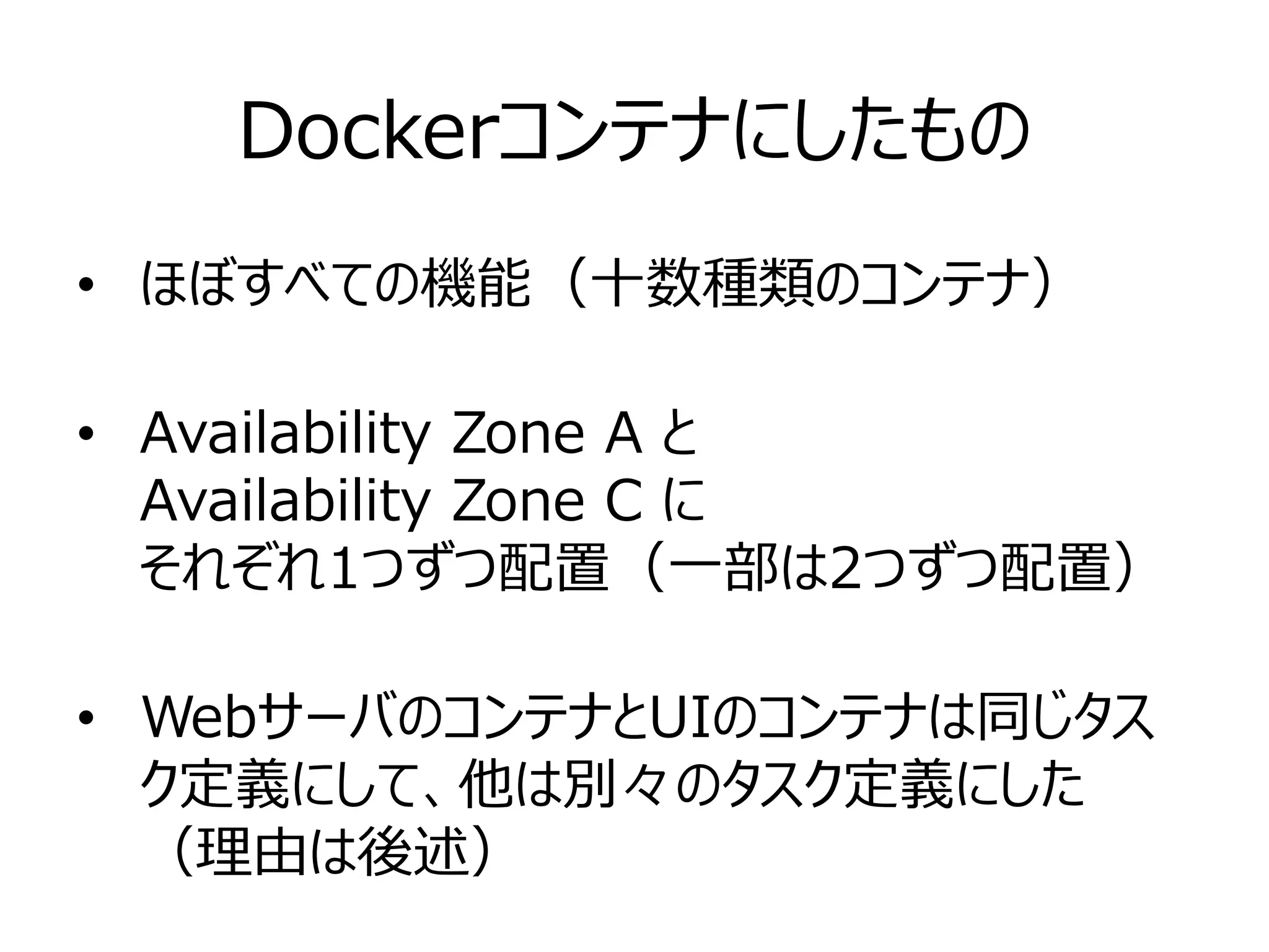 Dockerコンテナにしたもの
• ほぼすべての機能（十数種類のコンテナ）
• Availability Zone A と
Availability Zone C に
それぞれ1つずつ配置（一部は2つずつ配置）
• WebサーバのコンテナとUIのコンテナは同じタス
ク定義にして、他は別々のタスク定義にした
（理由は後述）
 