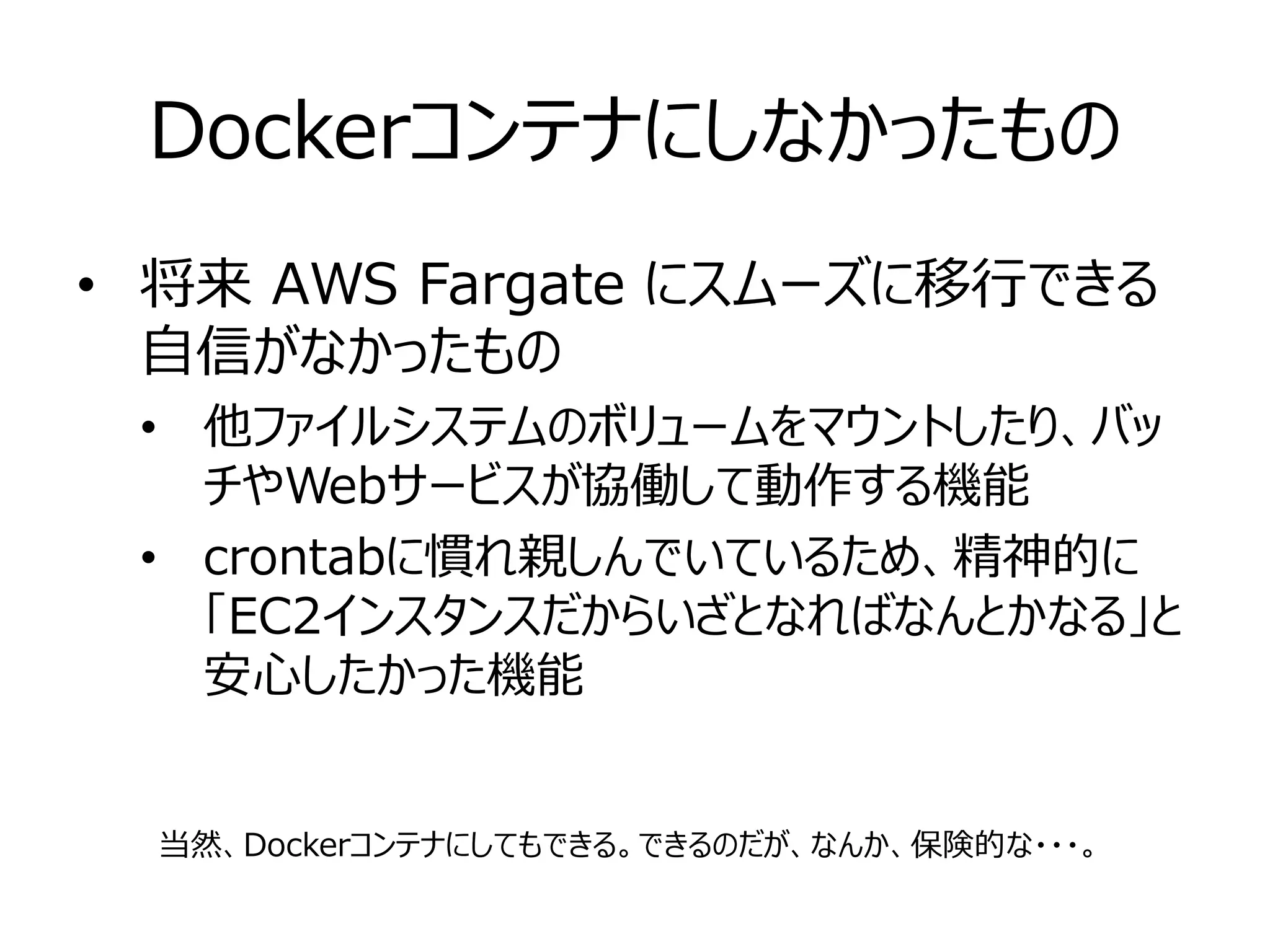 Dockerコンテナにしなかったもの
• 将来 AWS Fargate にスムーズに移行できる
自信がなかったもの
• 他ファイルシステムのボリュームをマウントしたり、バッ
チやWebサービスが協働して動作する機能
• crontabに慣れ親しんでいているため、精神的に
「EC2インスタンスだからいざとなればなんとかなる」と
安心したかった機能
当然、Dockerコンテナにしてもできる。できるのだが、なんか、保険的な・・・。
 