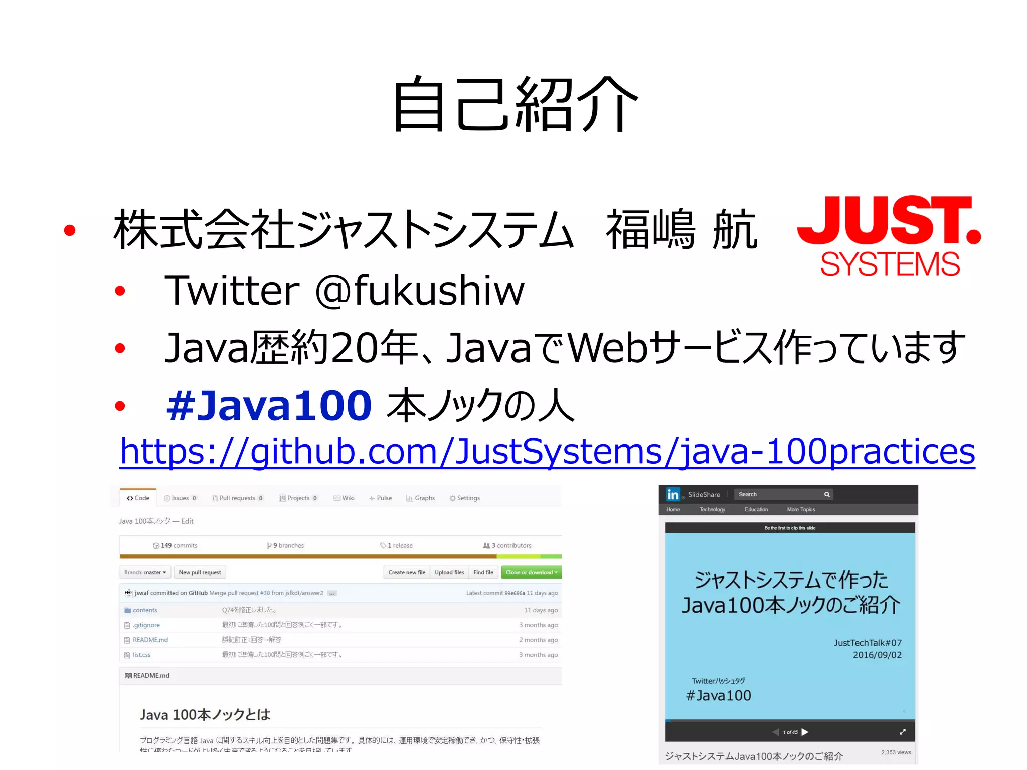 自己紹介
• 株式会社ジャストシステム　福嶋 航
• Twitter @fukushiw
• Java歴約20年、JavaでWebサービス作っています
• #Java100 本ノックの人
https://github.com/JustSystems/java-100practices
 