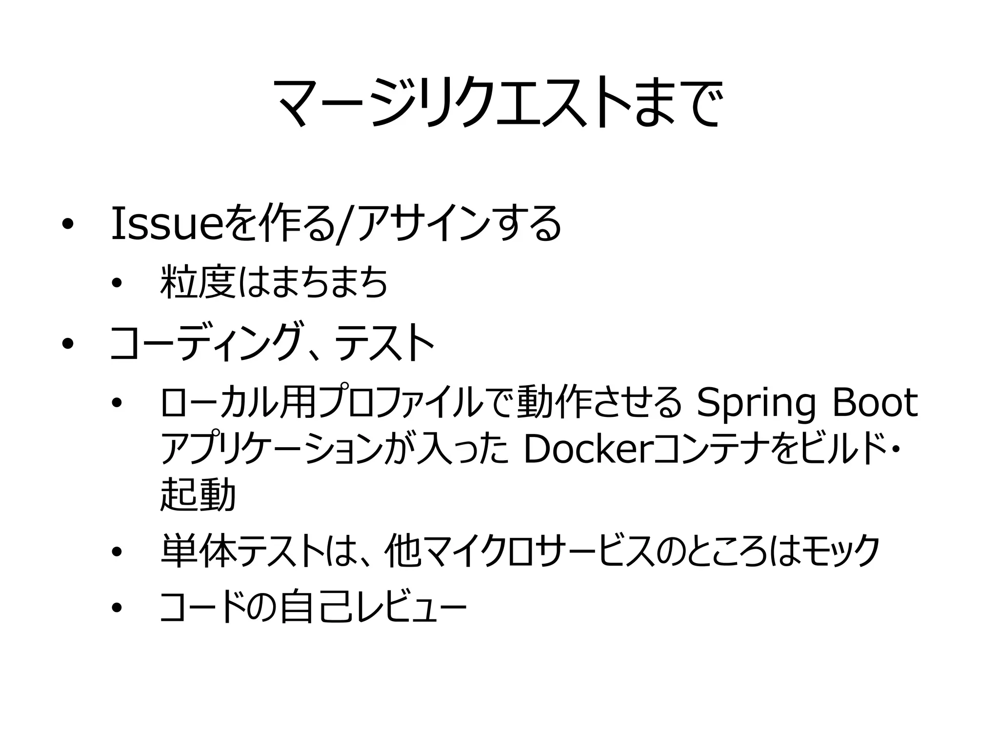 マージリクエストまで
• Issueを作る/アサインする
• 粒度はまちまち
• コーディング、テスト
• ローカル用プロファイルで動作させる Spring Boot
アプリケーションが入った Dockerコンテナをビルド・
起動
• 単体テストは、他マイクロサービスのところはモック
• コードの自己レビュー
 