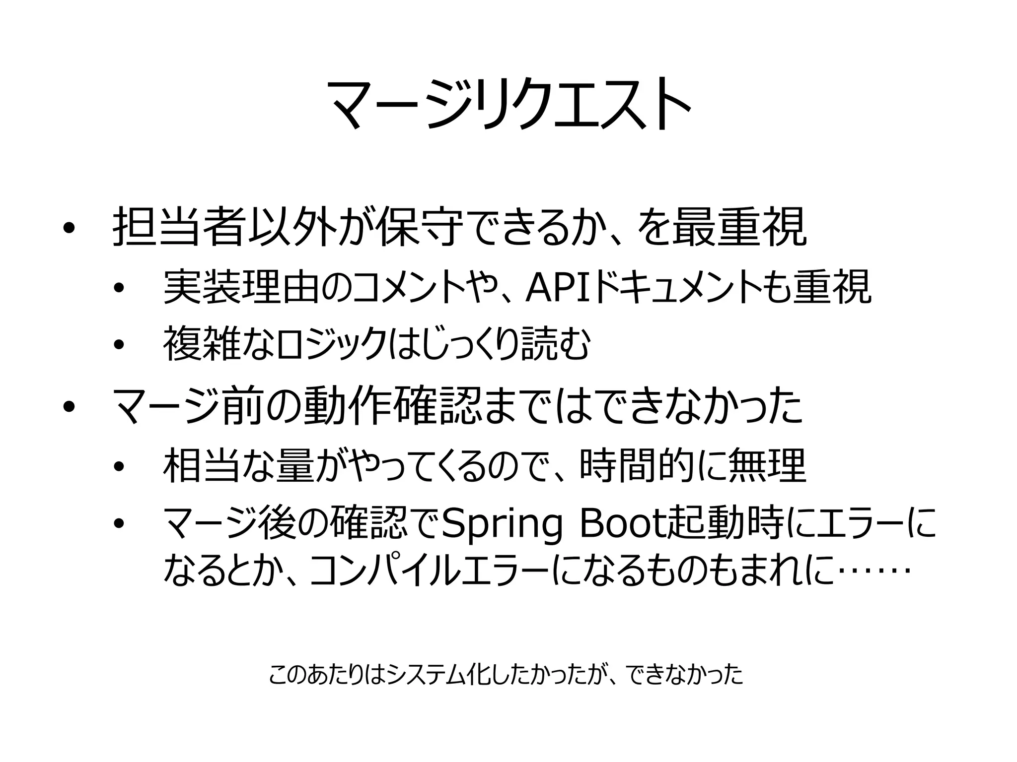 マージリクエスト
• 担当者以外が保守できるか、を最重視
• 実装理由のコメントや、APIドキュメントも重視
• 複雑なロジックはじっくり読む
• マージ前の動作確認まではできなかった
• 相当な量がやってくるので、時間的に無理
• マージ後の確認でSpring Boot起動時にエラーに
なるとか、コンパイルエラーになるものもまれに……
このあたりはシステム化したかったが、できなかった
 