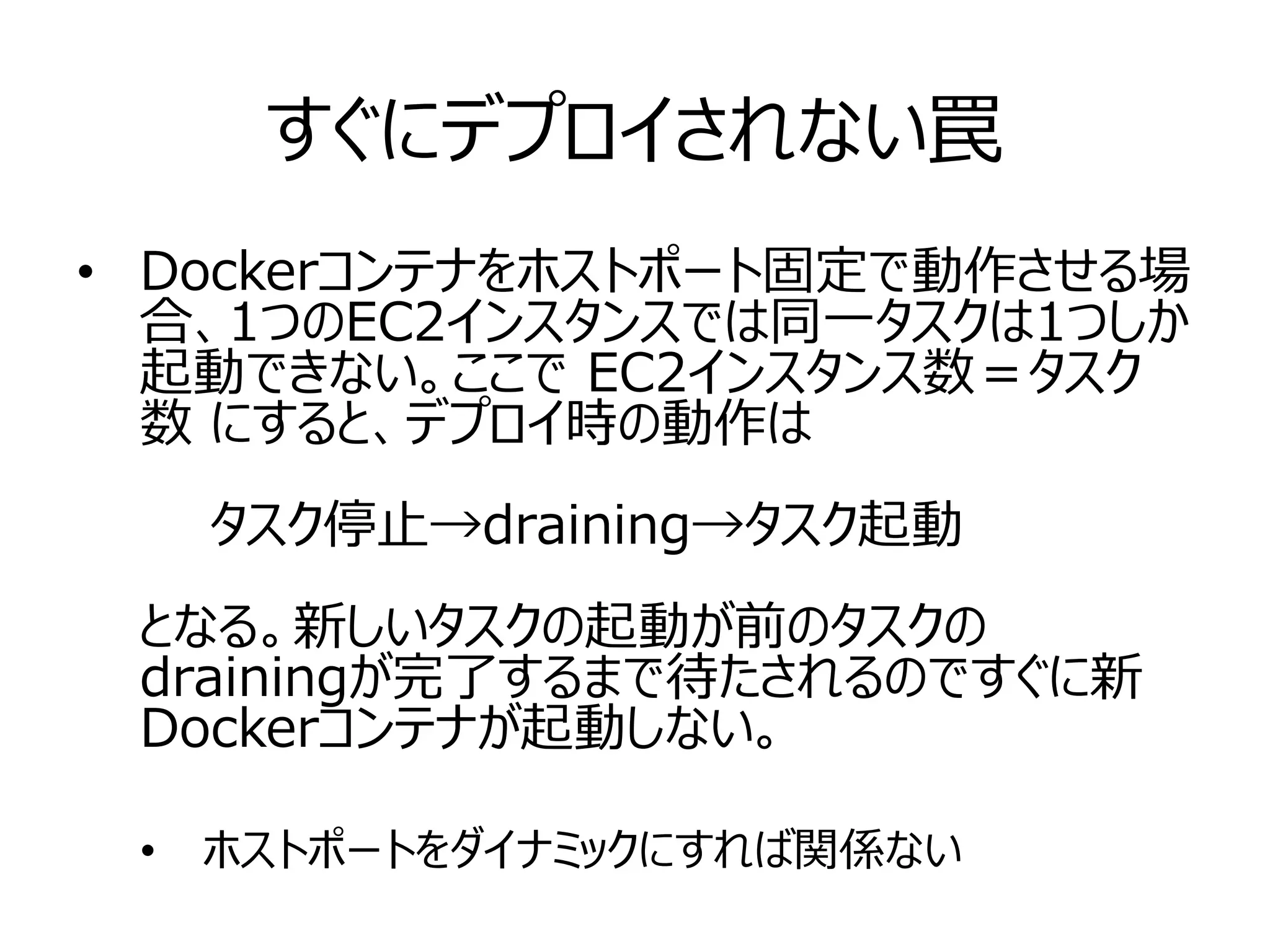 すぐにデプロイされない罠
• Dockerコンテナをホストポート固定で動作させる場
合、1つのEC2インスタンスでは同一タスクは1つしか
起動できない。ここで EC2インスタンス数＝タスク
数 にすると、デプロイ時の動作は
　　タスク停止→draining→タスク起動
となる。新しいタスクの起動が前のタスクの
drainingが完了するまで待たされるのですぐに新
Dockerコンテナが起動しない。
• ホストポートをダイナミックにすれば関係ない
 