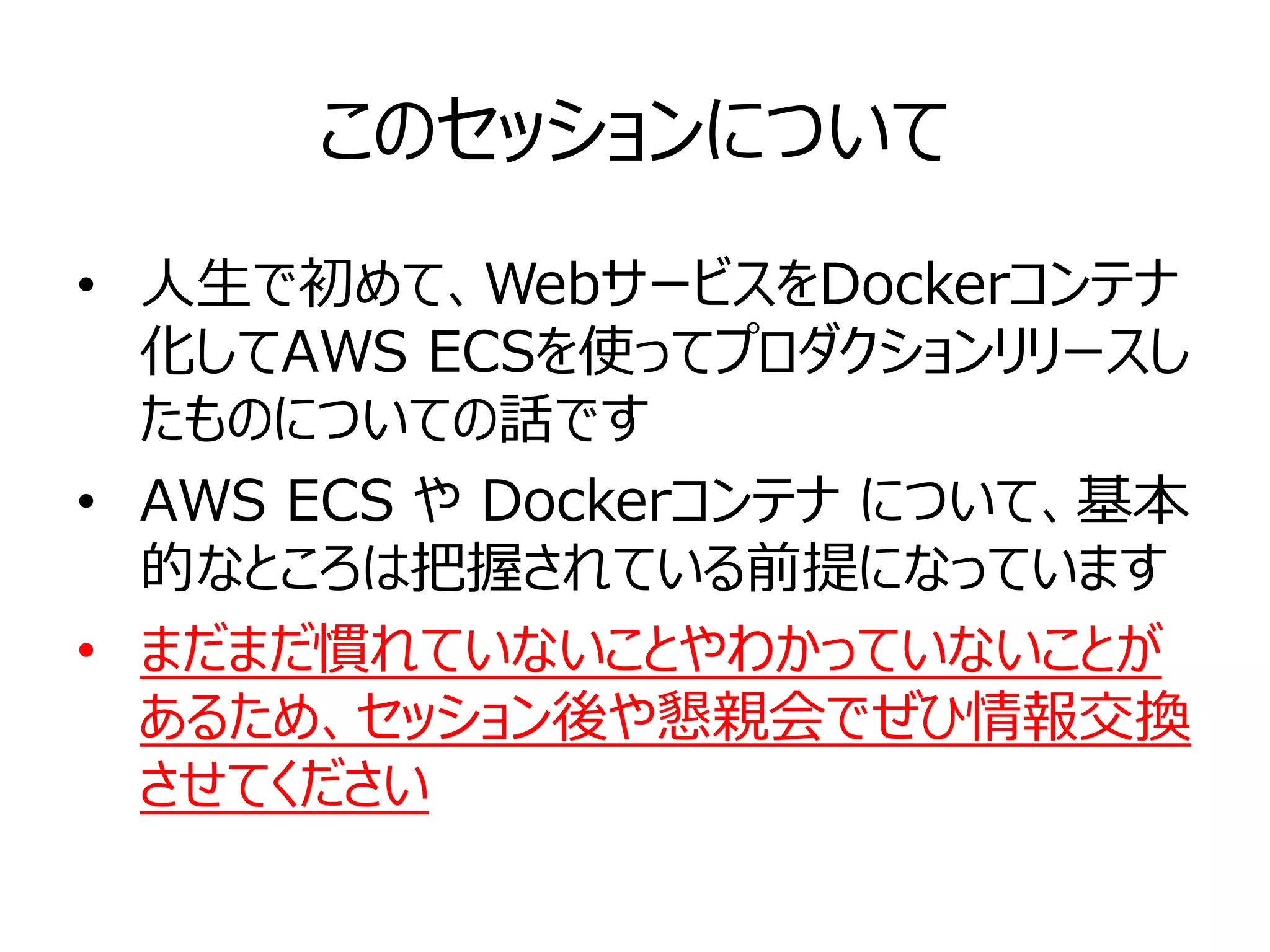 このセッションについて
• 人生で初めて、WebサービスをDockerコンテナ
化してAWS ECSを使ってプロダクションリリースし
たものについての話です
• AWS ECS や Dockerコンテナ について、基本
的なところは把握されている前提になっています
• まだまだ慣れていないことやわかっていないことが
あるため、セッション後や懇親会でぜひ情報交換
させてください
 