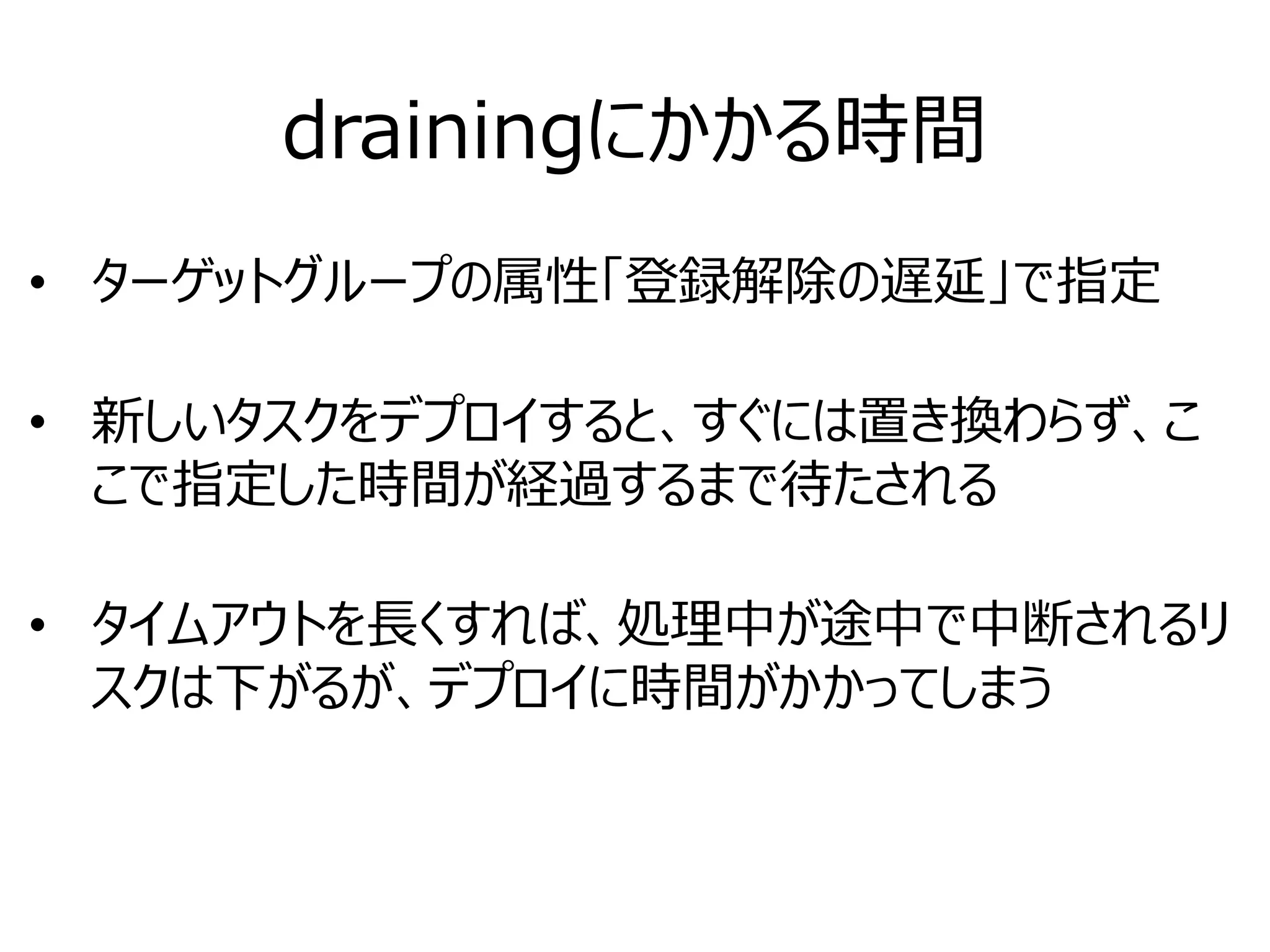 drainingにかかる時間
• ターゲットグループの属性「登録解除の遅延」で指定
• 新しいタスクをデプロイすると、すぐには置き換わらず、こ
こで指定した時間が経過するまで待たされる
• タイムアウトを長くすれば、処理中が途中で中断されるリ
スクは下がるが、デプロイに時間がかかってしまう
 