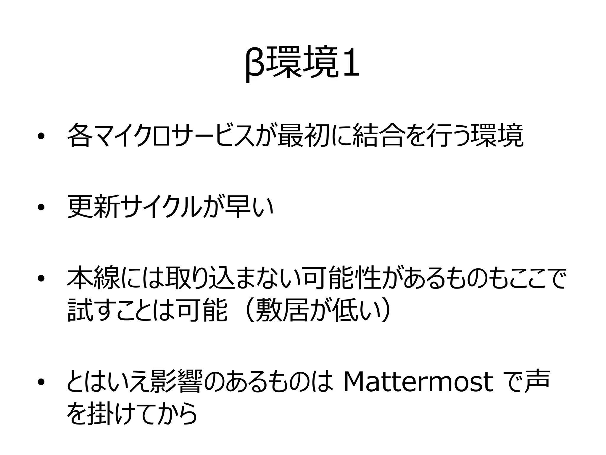 β環境1
• 各マイクロサービスが最初に結合を行う環境
• 更新サイクルが早い
• 本線には取り込まない可能性があるものもここで
試すことは可能（敷居が低い）
• とはいえ影響のあるものは Mattermost で声
を掛けてから
 
