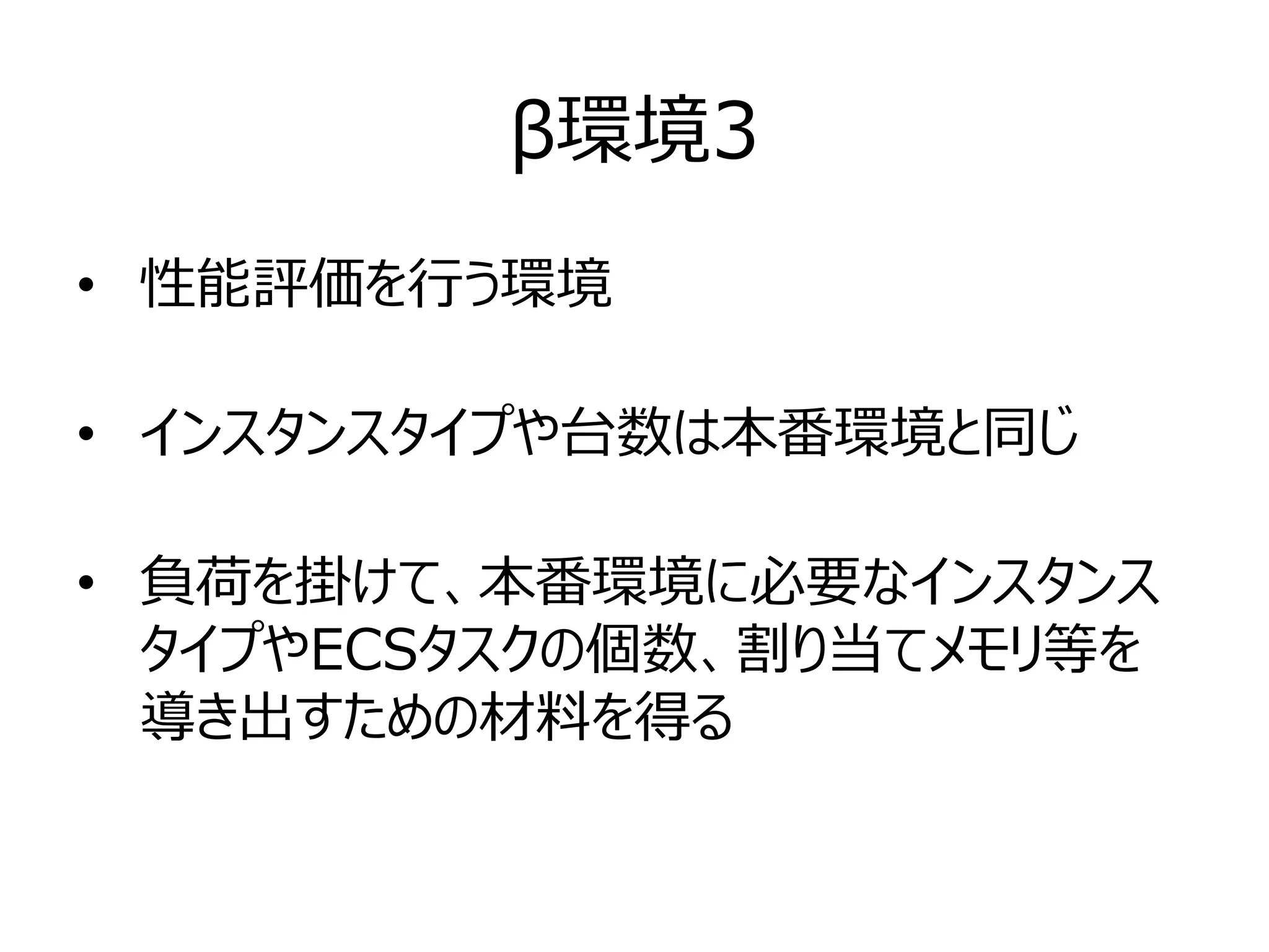 β環境3
• 性能評価を行う環境
• インスタンスタイプや台数は本番環境と同じ
• 負荷を掛けて、本番環境に必要なインスタンス
タイプやECSタスクの個数、割り当てメモリ等を
導き出すための材料を得る
 