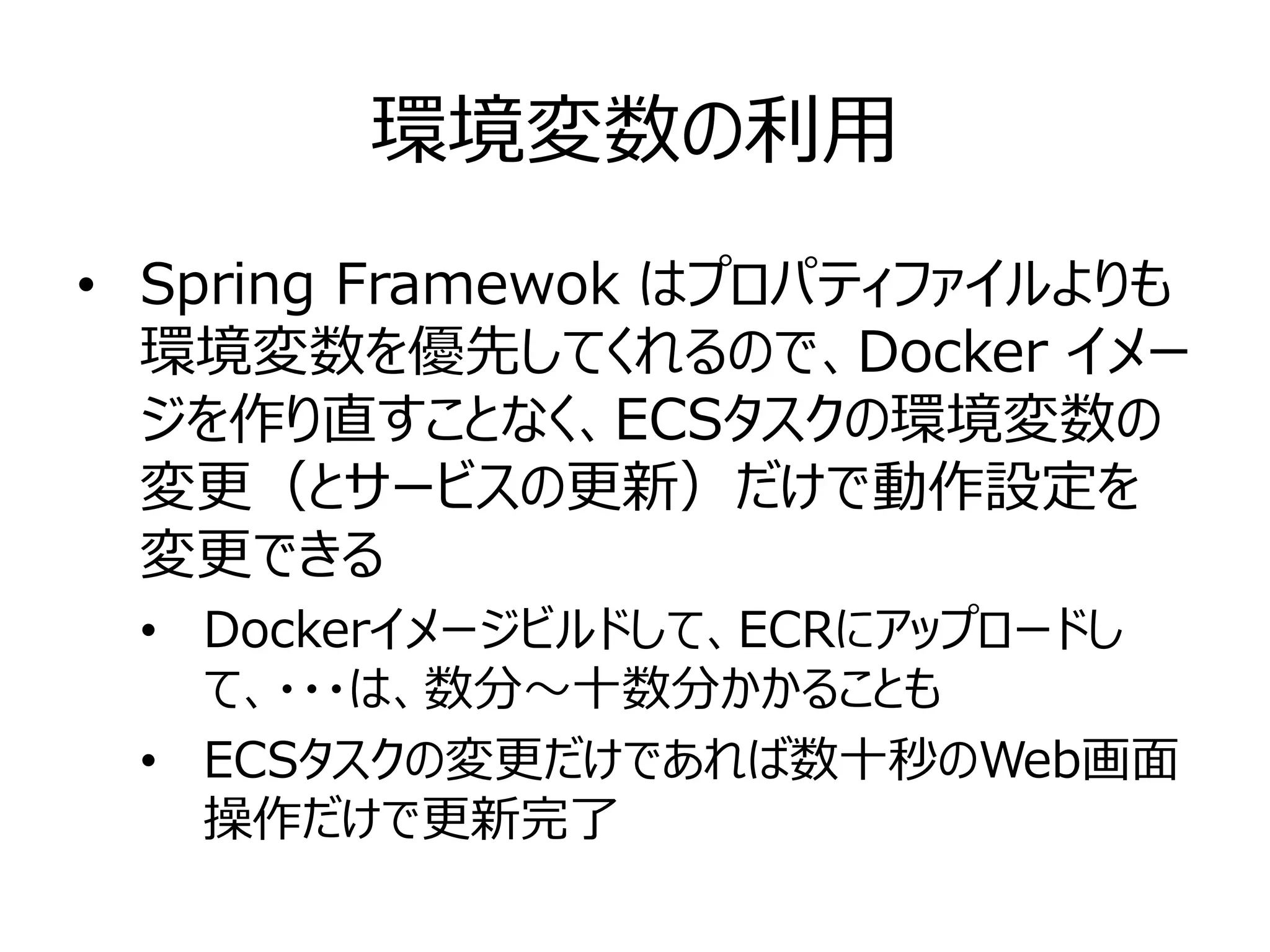 環境変数の利用
• Spring Framewok はプロパティファイルよりも
環境変数を優先してくれるので、Docker イメー
ジを作り直すことなく、ECSタスクの環境変数の
変更（とサービスの更新）だけで動作設定を
変更できる
• Dockerイメージビルドして、ECRにアップロードし
て、・・・は、数分～十数分かかることも
• ECSタスクの変更だけであれば数十秒のWeb画面
操作だけで更新完了
 